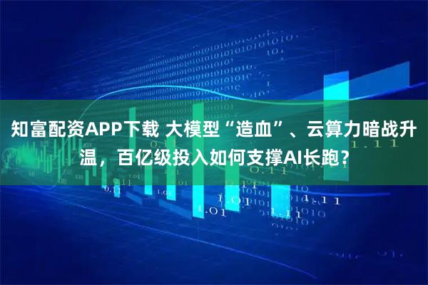 知富配资APP下载 大模型“造血”、云算力暗战升温，百亿级投入如何支撑AI长跑？