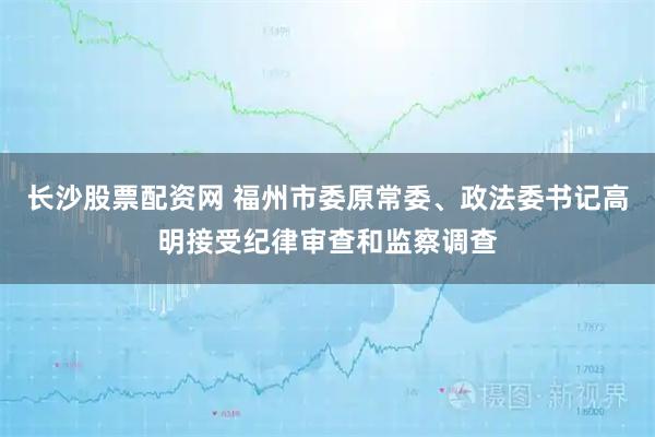 长沙股票配资网 福州市委原常委、政法委书记高明接受纪律审查和监察调查