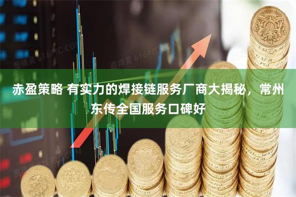 赤盈策略 有实力的焊接链服务厂商大揭秘，常州东传全国服务口碑好