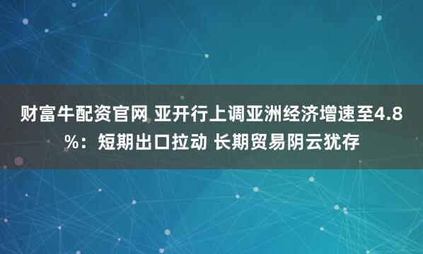 财富牛配资官网 亚开行上调亚洲经济增速至4.8%：短期出口拉动 长期贸易阴云犹存