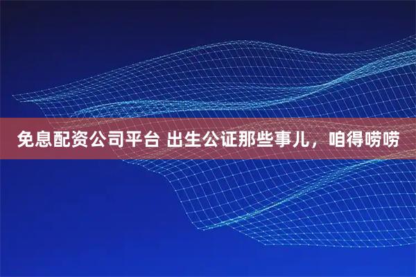 免息配资公司平台 出生公证那些事儿，咱得唠唠