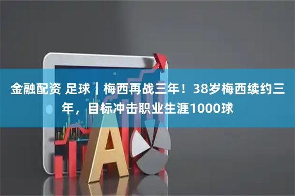金融配资 足球｜梅西再战三年！38岁梅西续约三年，目标冲击职业生涯1000球