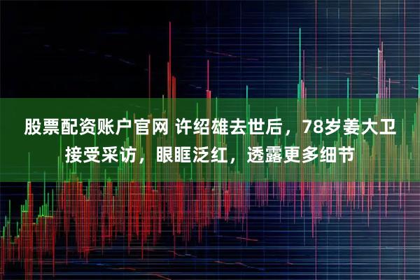 股票配资账户官网 许绍雄去世后,78岁姜大卫接受采访,眼眶泛红,透露更多细节