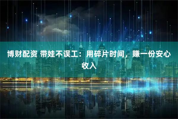 博财配资 带娃不误工：用碎片时间，赚一份安心收入