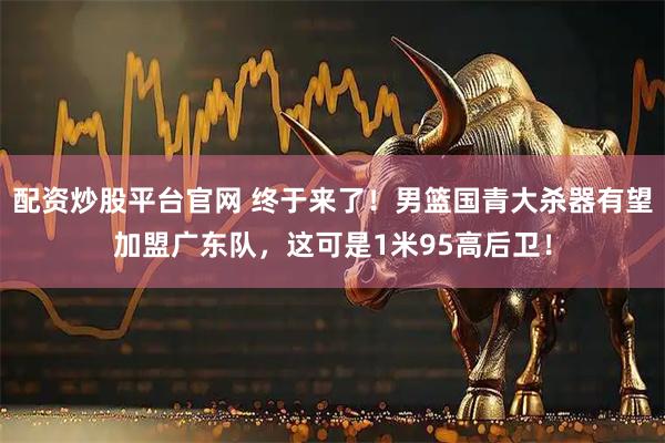 配资炒股平台官网 终于来了！男篮国青大杀器有望加盟广东队，这可是1米95高后卫！