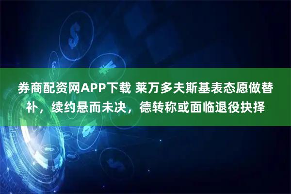 券商配资网APP下载 莱万多夫斯基表态愿做替补，续约悬而未决，德转称或面临退役抉择