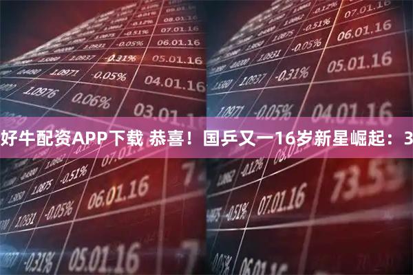 好牛配资APP下载 恭喜！国乒又一16岁新星崛起：3