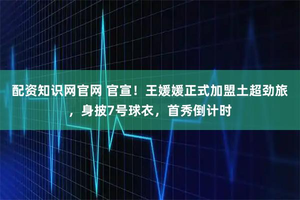 配资知识网官网 官宣！王媛媛正式加盟土超劲旅，身披7号球衣，首秀倒计时