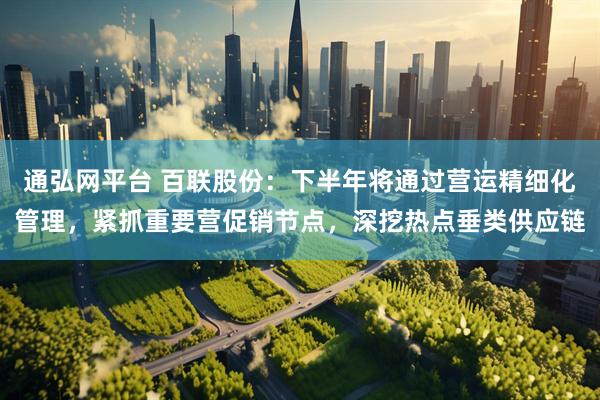 通弘网平台 百联股份：下半年将通过营运精细化管理，紧抓重要营促销节点，深挖热点垂类供应链