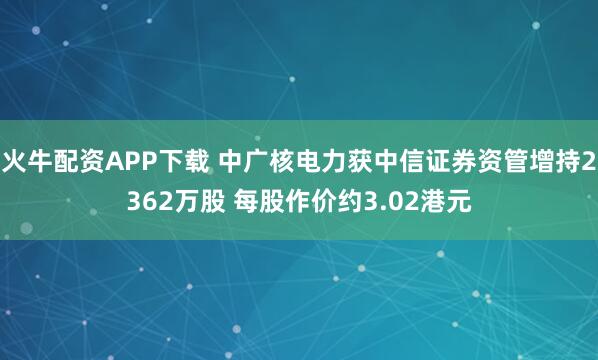 火牛配资APP下载 中广核电力获中信证券资管增持2362万股 每股作价约3.02港元