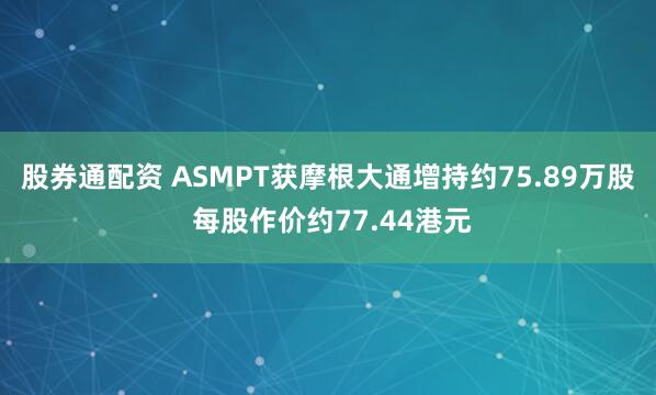 股券通配资 ASMPT获摩根大通增持约75.89万股 每股作价约77.44港元