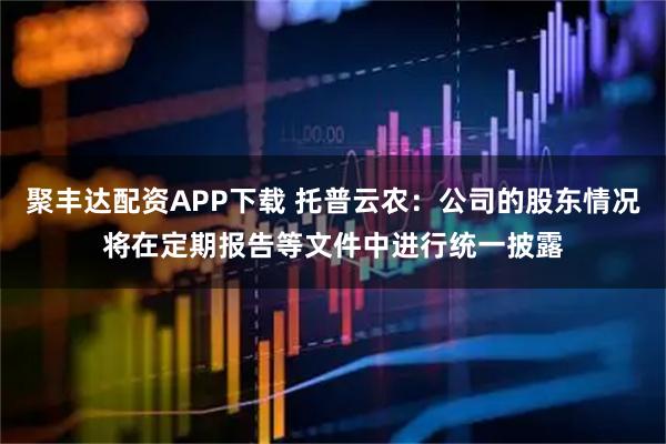 聚丰达配资APP下载 托普云农：公司的股东情况将在定期报告等文件中进行统一披露