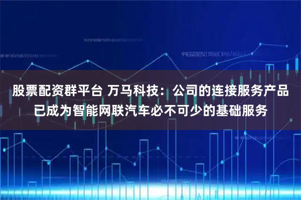 股票配资群平台 万马科技：公司的连接服务产品已成为智能网联汽车必不可少的基础服务