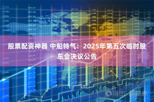股票配资神器 中船特气：2025年第五次临时股东会决议公告