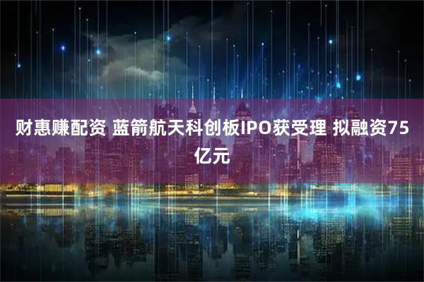 财惠赚配资 蓝箭航天科创板IPO获受理 拟融资75亿元