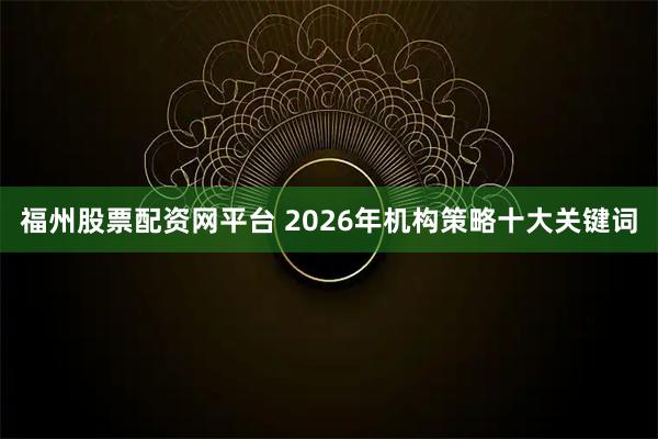 福州股票配资网平台 2026年机构策略十大关键词
