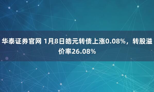 华泰证券官网 1月8日皓元转债上涨0.08%，转股溢价率26.08%