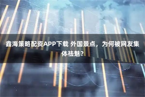 鑫海策略配资APP下载 外国景点，为何被网友集体祛魅？
