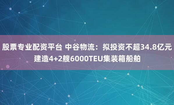 股票专业配资平台 中谷物流：拟投资不超34.8亿元建造4+2艘6000TEU集装箱船舶