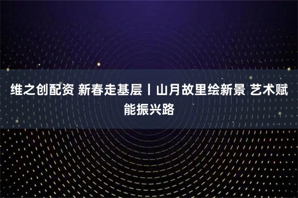 维之创配资 新春走基层丨山月故里绘新景 艺术赋能振兴路