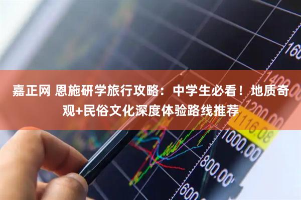 嘉正网 恩施研学旅行攻略：中学生必看！地质奇观+民俗文化深度体验路线推荐