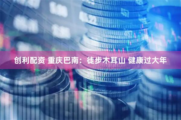 创利配资 重庆巴南：徒步木耳山 健康过大年