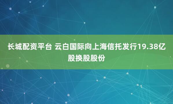 长城配资平台 云白国际向上海信托发行19.38亿股换股股份