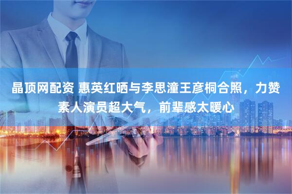 晶顶网配资 惠英红晒与李思潼王彦桐合照，力赞素人演员超大气，前辈感太暖心
