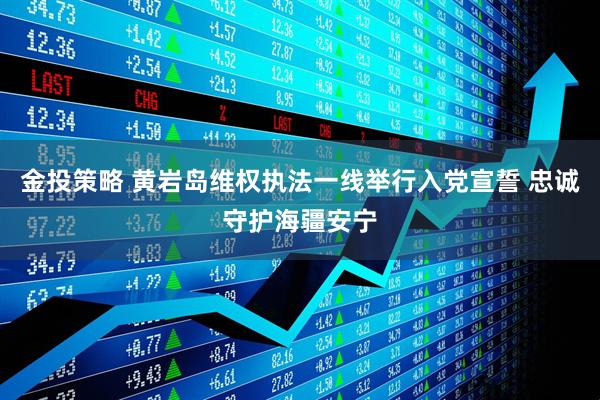 金投策略 黄岩岛维权执法一线举行入党宣誓 忠诚守护海疆安宁