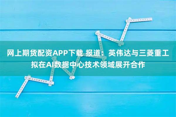 网上期货配资APP下载 报道：英伟达与三菱重工拟在AI数据中心技术领域展开合作