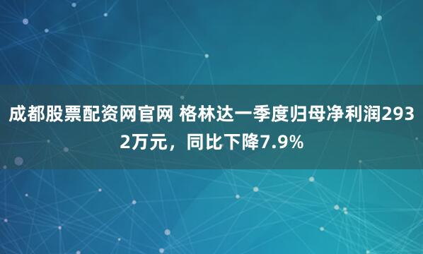 成都股票配资网官网 格林达一季度归母净利润2932万元，同比下降7.9%